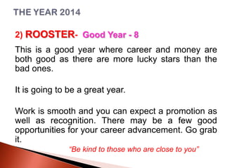2) ROOSTER- Good Year - 8
This is a good year where career and money are
both good as there are more lucky stars than the
bad ones.
It is going to be a great year.
Work is smooth and you can expect a promotion as
well as recognition. There may be a few good
opportunities for your career advancement. Go grab
it.
“Be kind to those who are close to you”

 