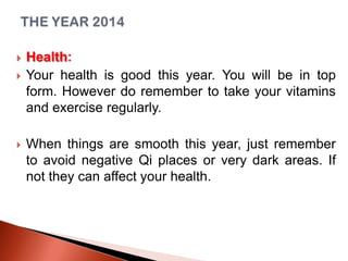 




Health:
Your health is good this year. You will be in top
form. However do remember to take your vitamins
and exercise regularly.
When things are smooth this year, just remember
to avoid negative Qi places or very dark areas. If
not they can affect your health.

 