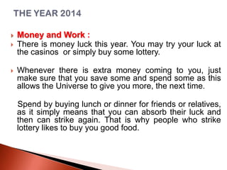 




Money and Work :
There is money luck this year. You may try your luck at
the casinos or simply buy some lottery.
Whenever there is extra money coming to you, just
make sure that you save some and spend some as this
allows the Universe to give you more, the next time.
Spend by buying lunch or dinner for friends or relatives,
as it simply means that you can absorb their luck and
then can strike again. That is why people who strike
lottery likes to buy you good food.

 