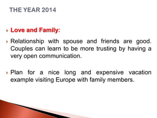 

Love and Family:



Relationship with spouse and friends are good.
Couples can learn to be more trusting by having a
very open communication.



Plan for a nice long and expensive vacation
example visiting Europe with family members.

 
