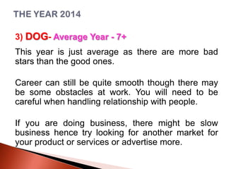 3) DOG- Average Year - 7+
This year is just average as there are more bad
stars than the good ones.
Career can still be quite smooth though there may
be some obstacles at work. You will need to be
careful when handling relationship with people.
If you are doing business, there might be slow
business hence try looking for another market for
your product or services or advertise more.

 