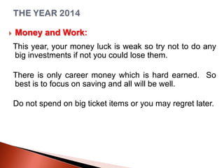 

Money and Work:
This year, your money luck is weak so try not to do any
big investments if not you could lose them.
There is only career money which is hard earned. So
best is to focus on saving and all will be well.
Do not spend on big ticket items or you may regret later.

 