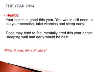 

Health:
Your health is good this year. You would still need to
do your exercise, take vitamins and sleep early.
Dogs may tend to feel mentally tired this year hence
sleeping well and early would be best.

“When it rains, think of nature”

 