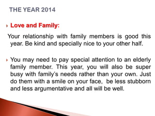

Love and Family:

Your relationship with family members is good this
year. Be kind and specially nice to your other half.


You may need to pay special attention to an elderly
family member. This year, you will also be super
busy with family’s needs rather than your own. Just
do them with a smile on your face, be less stubborn
and less argumentative and all will be well.

 