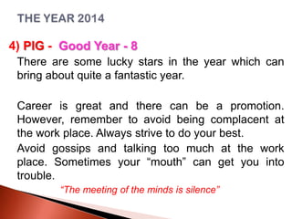 4) PIG - Good Year - 8
There are some lucky stars in the year which can
bring about quite a fantastic year.
Career is great and there can be a promotion.
However, remember to avoid being complacent at
the work place. Always strive to do your best.
Avoid gossips and talking too much at the work
place. Sometimes your “mouth” can get you into
trouble.
“The meeting of the minds is silence”

 