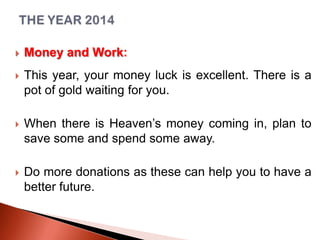 

Money and Work:



This year, your money luck is excellent. There is a
pot of gold waiting for you.



When there is Heaven’s money coming in, plan to
save some and spend some away.



Do more donations as these can help you to have a
better future.

 