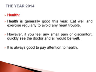 

Health:



Health is generally good this year. Eat well and
exercise regularly to avoid any heart trouble.



However, if you feel any small pain or discomfort,
quickly see the doctor and all would be well.



It is always good to pay attention to health.

 