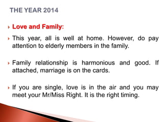 

Love and Family:



This year, all is well at home. However, do pay
attention to elderly members in the family.



Family relationship is harmonious and good. If
attached, marriage is on the cards.



If you are single, love is in the air and you may
meet your Mr/Miss Right. It is the right timing.

 