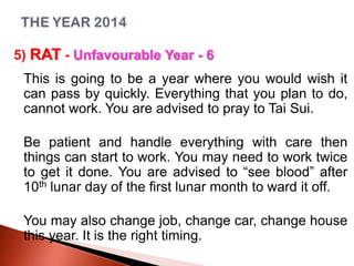 5) RAT - Unfavourable Year - 6
This is going to be a year where you would wish it
can pass by quickly. Everything that you plan to do,
cannot work. You are advised to pray to Tai Sui.
Be patient and handle everything with care then
things can start to work. You may need to work twice
to get it done. You are advised to “see blood” after
10th lunar day of the first lunar month to ward it off.
You may also change job, change car, change house
this year. It is the right timing.

 