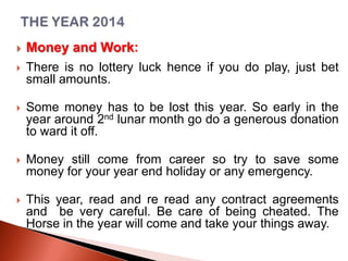 

Money and Work:



There is no lottery luck hence if you do play, just bet
small amounts.



Some money has to be lost this year. So early in the
year around 2nd lunar month go do a generous donation
to ward it off.



Money still come from career so try to save some
money for your year end holiday or any emergency.



This year, read and re read any contract agreements
and be very careful. Be care of being cheated. The
Horse in the year will come and take your things away.

 