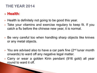 

Health:



Health is definitely not going to be good this year.
Take your vitamins and exercise regulary to keep fit. If you
catch a flu before the chinese new year, it is normal.





Be very careful too when handling sharp objects like knives
or any metal objects.



You are advised also to have a car park fine (2nd lunar month
onwards) to ward off any negative legal matter.
Carry or wear a golden Kirin pendant (916 gold) all year
round to ward it off.



 