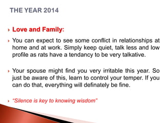 

Love and Family:



You can expect to see some conflict in relationships at
home and at work. Simply keep quiet, talk less and low
profile as rats have a tendancy to be very talkative.



Your spouse might find you very irritable this year. So
just be aware of this, learn to control your temper. If you
can do that, everything will definately be fine.



“Silence is key to knowing wisdom”

 