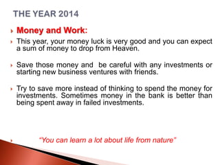 

Money and Work:



This year, your money luck is very good and you can expect
a sum of money to drop from Heaven.



Save those money and be careful with any investments or
starting new business ventures with friends.



Try to save more instead of thinking to spend the money for
investments. Sometimes money in the bank is better than
being spent away in failed investments.



“You can learn a lot about life from nature”

 