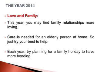 

Love and Family:



This year, you may find family relationships more
loving.



Care is needed for an elderly person at home. So
just try your best to help.



Each year, try planning for a family holiday to have
more bonding.

 