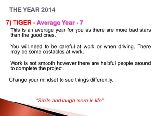 7) TIGER - Average Year - 7
This is an average year for you as there are more bad stars
than the good ones.
You will need to be careful at work or when driving. There
may be some obstacles at work.

Work is not smooth however there are helpful people around
to complete the project.
Change your mindset to see things differently.

“Smile and laugh more in life”

 