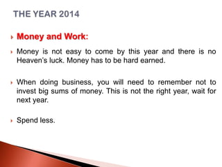 

Money and Work:



Money is not easy to come by this year and there is no
Heaven’s luck. Money has to be hard earned.



When doing business, you will need to remember not to
invest big sums of money. This is not the right year, wait for
next year.



Spend less.

 