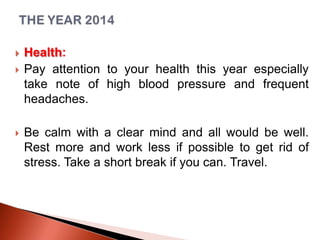 




Health:
Pay attention to your health this year especially
take note of high blood pressure and frequent
headaches.
Be calm with a clear mind and all would be well.
Rest more and work less if possible to get rid of
stress. Take a short break if you can. Travel.

 