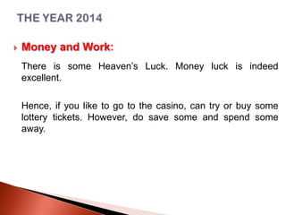 

Money and Work:
There is some Heaven’s Luck. Money luck is indeed
excellent.
Hence, if you like to go to the casino, can try or buy some
lottery tickets. However, do save some and spend some
away.

 