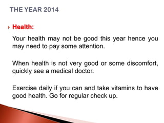 

Health:
Your health may not be good this year hence you
may need to pay some attention.
When health is not very good or some discomfort,
quickly see a medical doctor.
Exercise daily if you can and take vitamins to have
good health. Go for regular check up.

 