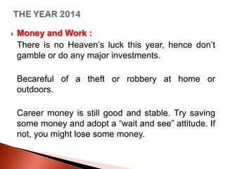 

Money and Work :
There is no Heaven’s luck this year, hence don’t
gamble or do any major investments.
Becareful of a theft or robbery at home or
outdoors.
Career money is still good and stable. Try saving
some money and adopt a “wait and see” attitude. If
not, you might lose some money.

 