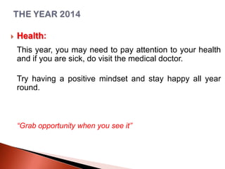 

Health:
This year, you may need to pay attention to your health
and if you are sick, do visit the medical doctor.
Try having a positive mindset and stay happy all year
round.

“Grab opportunity when you see it”

 