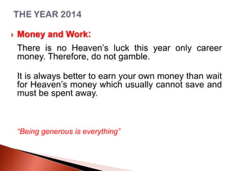 

Money and Work:
There is no Heaven’s luck this year only career
money. Therefore, do not gamble.
It is always better to earn your own money than wait
for Heaven’s money which usually cannot save and
must be spent away.

“Being generous is everything”

 