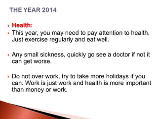 


Health:
This year, you may need to pay attention to health.
Just exercise regularly and eat well.



Any small sickness, quickly go see a doctor if not it
can get worse.



Do not over work, try to take more holidays if you
can. Work is just work and health is more important
than money or work.

 