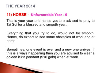 11) HORSE - Unfavourable Year - 6
This is your year and hence you are advised to pray to
Tai Sui for a blessed and smooth year.
Everything that you try to do, would not be smooth.
Hence, do expect to see some obstacles at work and at
home.
Sometimes, one event is over and a new one arrives. If
this is always happening then you are advised to wear a
golden Kirin pendant (916 gold) when at work.

 