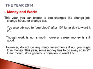 

Money and Work:

This year, you can expect to see changes like change job,
change house or change car.
You also advised to “see blood” after 10th lunar day to ward it
off.

Though work is not smooth however career money is still
good.
However, do not do any major investments if not you might
lose money. This year, some money has to go away so in 2nd
lunar month, do a generous donation to ward it off.

 