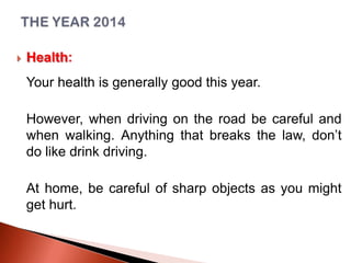 

Health:
Your health is generally good this year.
However, when driving on the road be careful and
when walking. Anything that breaks the law, don’t
do like drink driving.
At home, be careful of sharp objects as you might
get hurt.

 