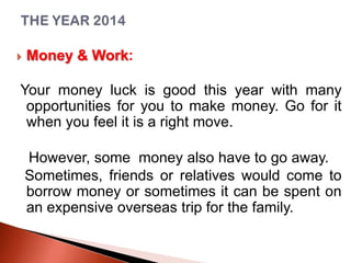 

Money & Work:

Your money luck is good this year with many
opportunities for you to make money. Go for it
when you feel it is a right move.
However, some money also have to go away.
Sometimes, friends or relatives would come to
borrow money or sometimes it can be spent on
an expensive overseas trip for the family.

 