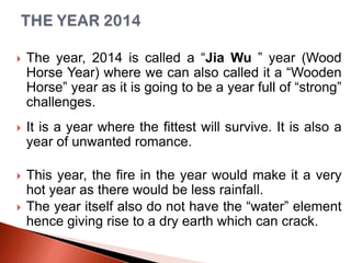 

The year, 2014 is called a “Jia Wu ” year (Wood
Horse Year) where we can also called it a “Wooden
Horse” year as it is going to be a year full of “strong”
challenges.



It is a year where the fittest will survive. It is also a
year of unwanted romance.



This year, the fire in the year would make it a very
hot year as there would be less rainfall.
The year itself also do not have the “water” element
hence giving rise to a dry earth which can crack.



 