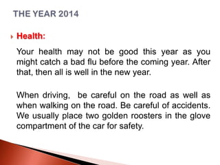 

Health:
Your health may not be good this year as you
might catch a bad flu before the coming year. After
that, then all is well in the new year.

When driving, be careful on the road as well as
when walking on the road. Be careful of accidents.
We usually place two golden roosters in the glove
compartment of the car for safety.

 