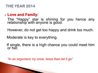 

Love and Family:
The “Happy” star is shining for you hence any
relationship with anyone is good.
However, do not get too happy and drink too much.
Moderate is key to everything.
If single, there is a high chance you could meet him
or her.
“In an argument, try once, twice then let it go”

 