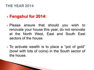 

Fengshui for 2014:



Please ensure that should you wish to
renovate your house this year, do not renovate
at the North West, East and South East
sectors of the house.



To activate wealth is to place a “pot of gold”
(bowl with lots of coins) in the South sector of
the house.

 