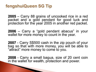 2005 – Carry 88 grains of uncooked rice in a red
packet and a gold pendant for good luck and
protection for the year 2005 in another red packet.
2006 – Carry a “gold pendant abacus” in your
wallet for more money to count in the year.
2007 - Carry S$500 cash in the zip pouch of your
bag so that with more money, you will be able to
“attract” more money to come to you.

2008 - Carry a small bagua, size of 20 cent coin
in the wallet for wealth, protection and power.

 