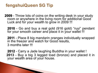 2009 - Throw lots of coins on the writing desk in your study
room or anywhere in the living room for additional Good
Luck and for your wealth to grow in 2009 !!!
2010 - Go and buy a real gold (916 gold) “ruyi” pendant
for your smooth career and place it in your wallet !!!
2011 - Place 8 big mandarin oranges individually wrapped
in the freezer and watch for Good results,
3 months later !!!
2012 - Carry a Jade laughing Buddha in your wallet !
2013 - Buy a big 3 legged toad (bronze) and placed it in
your wealth area of your house.

 