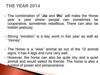 

The combination of “Jia and Wu” will make the Horse
year a year where people can sometimes be
cooperative, sometimes rebellious. There can also be
hidden jealousy.



Strong “emotion” is a key word in this year as well as
“money”.



The Horse is a “wise” animal as out of the 12 animal
signs, it has 4 legs and runs very well.
However, the horse can also be quite shy and a quiet
animal and would select its friends. The horse is also a
symbol of power and perseverance.



 