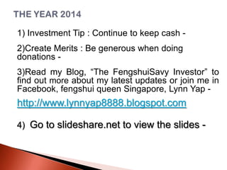 1) Investment Tip : Continue to keep cash 2)Create Merits : Be generous when doing
donations 3)Read my Blog, “The FengshuiSavy Investor” to
find out more about my latest updates or join me in
Facebook, fengshui queen Singapore, Lynn Yap -

http://www.lynnyap8888.blogspot.com
4) Go to slideshare.net to view the slides -

 
