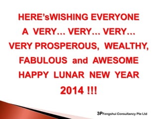 HERE’sWISHING EVERYONE
A VERY… VERY… VERY…

VERY PROSPEROUS, WEALTHY,
FABULOUS and AWESOME
HAPPY LUNAR NEW YEAR

2014 !!!
3PFengshui Consultancy Pte Ltd

 
