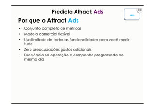 Ads 
Predicta Attract: Ads 
Por que o Attract Ads 
• Conjunto completo de métricas 
• Modelo comercial flexível 
• Uso ilimitado de todas as funcionalidades para você medir 
tudo 
• Zero preocupações gastos adicionais 
• Excelência na operação e campanha programada no 
mesmo dia 
 
