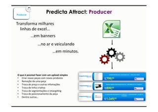 Producer Predicta Attract: Producer 
Transforma 
milhares 
linhas 
de 
excel… 
…em 
banners 
…no 
ar 
e 
veiculando 
…em 
minutos. 
O 
que 
é 
possível 
fazer 
com 
um 
upload 
simples 
• Criar 
novas 
peças 
com 
novos 
produtos 
• Remoção 
de 
uma 
peça 
• Troca 
de 
preço 
e 
outras 
infomações 
• Troca 
de 
linha 
criaIva 
• Troca 
de 
segmentações 
e 
retargeIng 
• Troca 
de 
posicionamento 
da 
peça 
• Dentre 
outras… 
 