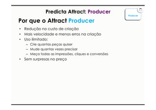Predicta Attract: Producer 
Por que o Attract Producer 
• Redução no custo de criação 
• Mais velocidade e menos erros na criação 
• Uso ilimitado: 
– Crie quantas peças quiser 
– Mude quantas vezes precisar 
– Meça todas as impressões, cliques e conversões 
• Sem surpresas no preço 
Producer 
 