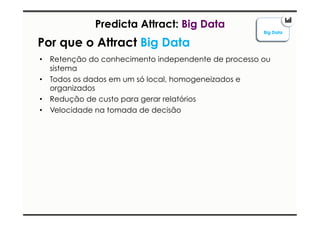 Predicta Attract: Big Data 
Por que o Attract Big Data 
• Retenção do conhecimento independente de processo ou 
sistema 
• Todos os dados em um só local, homogeneizados e 
organizados 
• Redução de custo para gerar relatórios 
• Velocidade na tomada de decisão 
Big Data 
 