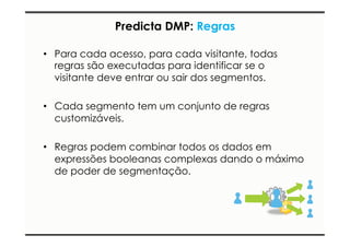 Predicta DMP: Regras 
• Para cada acesso, para cada visitante, todas 
regras são executadas para identificar se o 
visitante deve entrar ou sair dos segmentos. 
• Cada segmento tem um conjunto de regras 
customizáveis. 
• Regras podem combinar todos os dados em 
expressões booleanas complexas dando o máximo 
de poder de segmentação. 
 