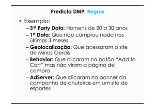 Predicta DMP: Regras 
• Exemplo: 
– 3rd Party Data: Homens de 20 a 30 anos 
– 1st Data: Que não comprou nada nos 
últimos 3 meses 
– Geolocalização: Que acessaram o site 
de Minas Gerais 
– Behavior: Que clicaram no botão “Add to 
Cart” mas não viram a página de 
compra 
– AdServer: Que clicaram no banner da 
campanha de chuteiras em um site de 
esportes 
 