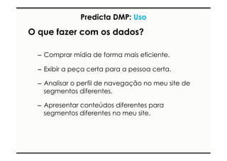 Predicta DMP: Uso 
O que fazer com os dados? 
– Comprar mídia de forma mais eficiente. 
– Exibir a peça certa para a pessoa certa. 
– Analisar o perfil de navegação no meu site de 
segmentos diferentes. 
– Apresentar conteúdos diferentes para 
segmentos diferentes no meu site. 
 