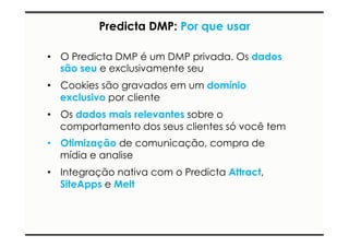 Predicta DMP: Por que usar 
• O Predicta DMP é um DMP privada. Os dados 
são seu e exclusivamente seu 
• Cookies são gravados em um domínio 
exclusivo por cliente 
• Os dados mais relevantes sobre o 
comportamento dos seus clientes só você tem 
• Otimização de comunicação, compra de 
mídia e analise 
• Integração nativa com o Predicta Attract, 
SiteApps e Melt 
 
