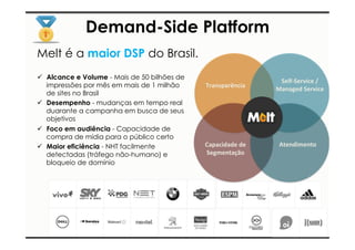 Demand-Side Platform 
Melt é a maior DSP do Brasil. 
ü Alcance e Volume - Mais de 50 bilhões de 
impressões por mês em mais de 1 milhão 
de sites no Brasil 
ü Desempenho - mudanças em tempo real 
duarante a campanha em busca de seus 
objetivos 
ü Foco em audiência - Capacidade de 
compra de mídia para o público certo 
ü Maior eficiência - NHT facilmente 
detectadas (tráfego não-humano) e 
bloqueio de domínio 
Transparência 
Self-­‐Service 
/ 
Managed 
Service 
Capacidade 
de 
Segmentação 
Atendimento 
 