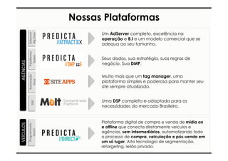 Nossas Plataformas 
Um AdServer completo, excelência na 
operação e B.I e um modelo comercial que se 
adequa ao seu tamanho. 
Seus dados, sua estratégia, suas regras de 
negócio. Sua DMP. 
Muito mais que um tag manager, uma 
plataforma simples e poderosa para manter seu 
site sempre atualizado. 
Uma DSP completa e adaptada para as 
necessidades do mercado Brasileiro. 
Adserver 
Big 
Data 
Pala0orma 
Dados 
Automação 
Sites 
DSP 
AGÊNCIAS 
VEÍCULOS 
Programma7c 
Direct 
Plataforma digital de compra e venda de mídia on 
e offline que conecta diretamente veículos e 
agências, sem intermediários, automatizando todo 
o processo de compra, veiculação e pós-venda em 
um só lugar. Alta tecnologia de segmentação, 
retargeting, leilão privado. 
 